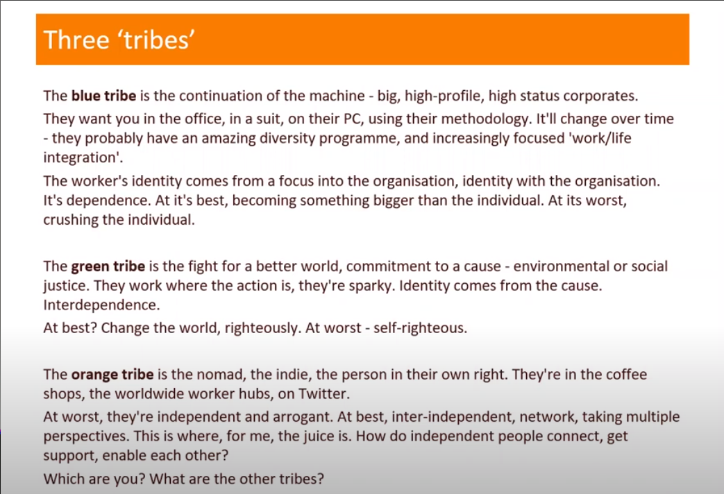 The slide is titled The Three Tribes. It reads as follows. The blue tribe is a continuation of the machine - big, high profile, high status corporates. They want you in the office, in a suit, on their PC, using their methodlogy. It'll change over time - they probably have an amazing diversity programme, and increasingly focused on work/life balance. The worker's identity comes from a focus into the organisation, identity with the organisation. It's dependence. At it's best, becoming something bigger than the individual. At its worst, crushing the individual. The second section reads as follows. The green tribe is the fight for a better world, commitment to a cause - environmental or social justice. They work where the action is, they're sparky. Identity comes from the cause. Interdependence. At best? Change the world, righteously. At worst - self-righteous. The third section reads as follows. The orange tribe is the nomad, the indie, the person in their own right. They're in the office shops, the worldwide worker hubs. On Twitter. At worst they're independent and arrogant. At best, inter-independent, network, taking multiple perspective. This is where, for me, the juice is. How do independent people connect, get support, enable each other. And lastly the slide asks: Which are you? What are the other tribes?